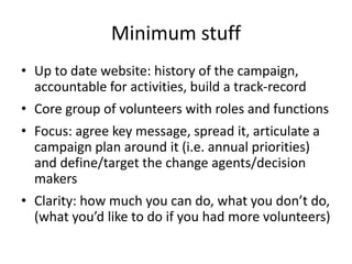 Minimum stuff
• Up to date website: history of the campaign,
accountable for activities, build a track-record
• Core group of volunteers with roles and functions
• Focus: agree key message, spread it, articulate a
campaign plan around it (i.e. annual priorities)
and define/target the change agents/decision
makers
• Clarity: how much you can do, what you don’t do,
(what you’d like to do if you had more volunteers)
 