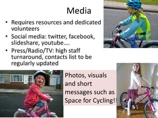 Media
• Requires resources and dedicated
volunteers
• Social media: twitter, facebook,
slideshare, youtube….
• Press/Radio/TV: high staff
turnaround, contacts list to be
regularly updated
Photos, visuals
and short
messages such as
Space for Cycling!!
 
