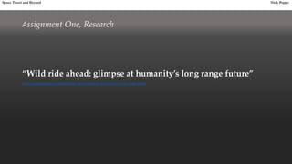 Assignment One, Research
“Wild ride ahead: glimpse at humanity’s long range future”
http://www.kurzweilai.net/wild-ride-ahead-glimpse-at-humanitys-long-range-future
Space Travel and Beyond Nick Poppe
 