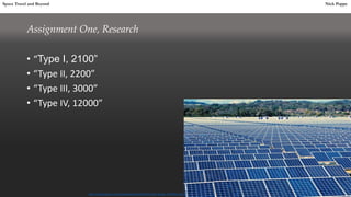 Assignment One, Research
• “Type I, 2100”
• “Type II, 2200”
• “Type III, 3000”
• “Type IV, 12000”
Space Travel and Beyond Nick Poppe
http://i.telegraph.co.uk/multimedia/archive/02597/solar-panels_2597461b.jpg
 