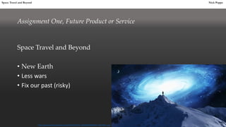 Assignment One, Future Product or Service
Space Travel and Beyond
• New Earth
• Less wars
• Fix our past (risky)
Space Travel and Beyond Nick Poppet
https://newoma.files.wordpress.com/2013/09/622772_10202204076888245_43214009_o.jpg
 
