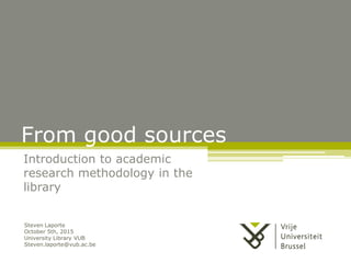From good sources
Introduction to academic
research methodology in the
library
Steven Laporte
October 5th, 2015
University Library VUB
Steven.laporte@vub.ac.be
 