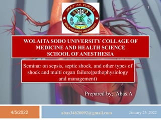 WOLAITA SODO UNIVERSITY COLLAGE OF
MEDICINE AND HEALTH SCIENCE
SCHOOL OF ANESTHESIA
Seminar on sepsis, septic shock, and other types of
shock and multi organ failure(pathophysiology
and management)
Prepared by; Abas.A
4/5/2022 abas34620092@gmail.com
1
January 25 ,2022
 