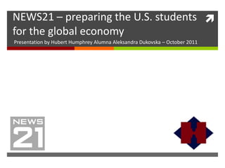 NEWS21 – preparing the U.S. students 
for the global economy
Presentation by Hubert Humphrey Alumna Aleksandra Dukovska – October 2011
 