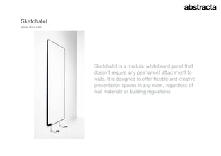 sketchalot
Design: eelcO VOOgD




                      sketchalot is a modular whiteboard panel that
                      doesn’t require any permanent attachment to
                      walls. it is designed to offer flexible and creative
                      presentation spaces in any room, regardless of
                      wall materials or building regulations.
 