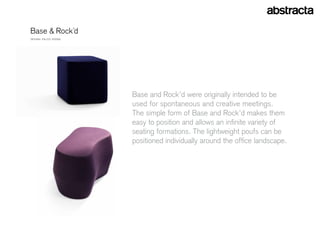 Base & rock´d
Design: eelcO VOOgD




                      Base and rock’d were originally intended to be
                      used for spontaneous and creative meetings.
                      The simple form of Base and rock’d makes them
                      easy to position and allows an infinite variety of
                      seating formations. The lightweight poufs can be
                      positioned individually around the office landscape.
 