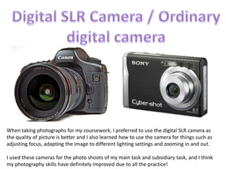 Digital SLR Camera / Ordinary digital camera<br />When taking photographs for my coursework, I preferred to use the digita...