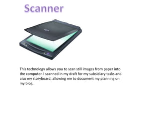 ScannerThis technology allows you to scan still images from paper into the computer. I scanned in my draft for my subsidiary tasks and also my storyboard, allowing me to document my planning on my blog.
