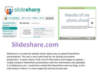 Slideshare.comSlideshare is an internet website which allows you to upload PowerPoint presentations. This was a very useful tool for me during coursework production!  In posts where I had a lot of information and images to upload, I simply created a PowerPoint presentation with this information and uploaded it to Slideshare.com. I could then embed the PowerPoint onto my blog, so the information is there in a more organised and structured way.
