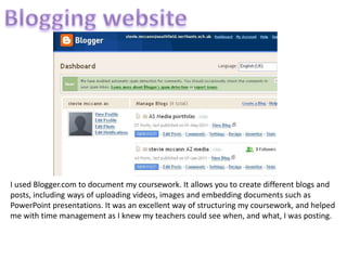 Blogging websiteI used Blogger.com to document my coursework. It allows you to create different blogs and posts, including ways of uploading videos, images and embedding documents such as PowerPoint presentations. It was an excellent way of structuring my coursework, and helped me with time management as I knew my teachers could see when, and what, I was posting.