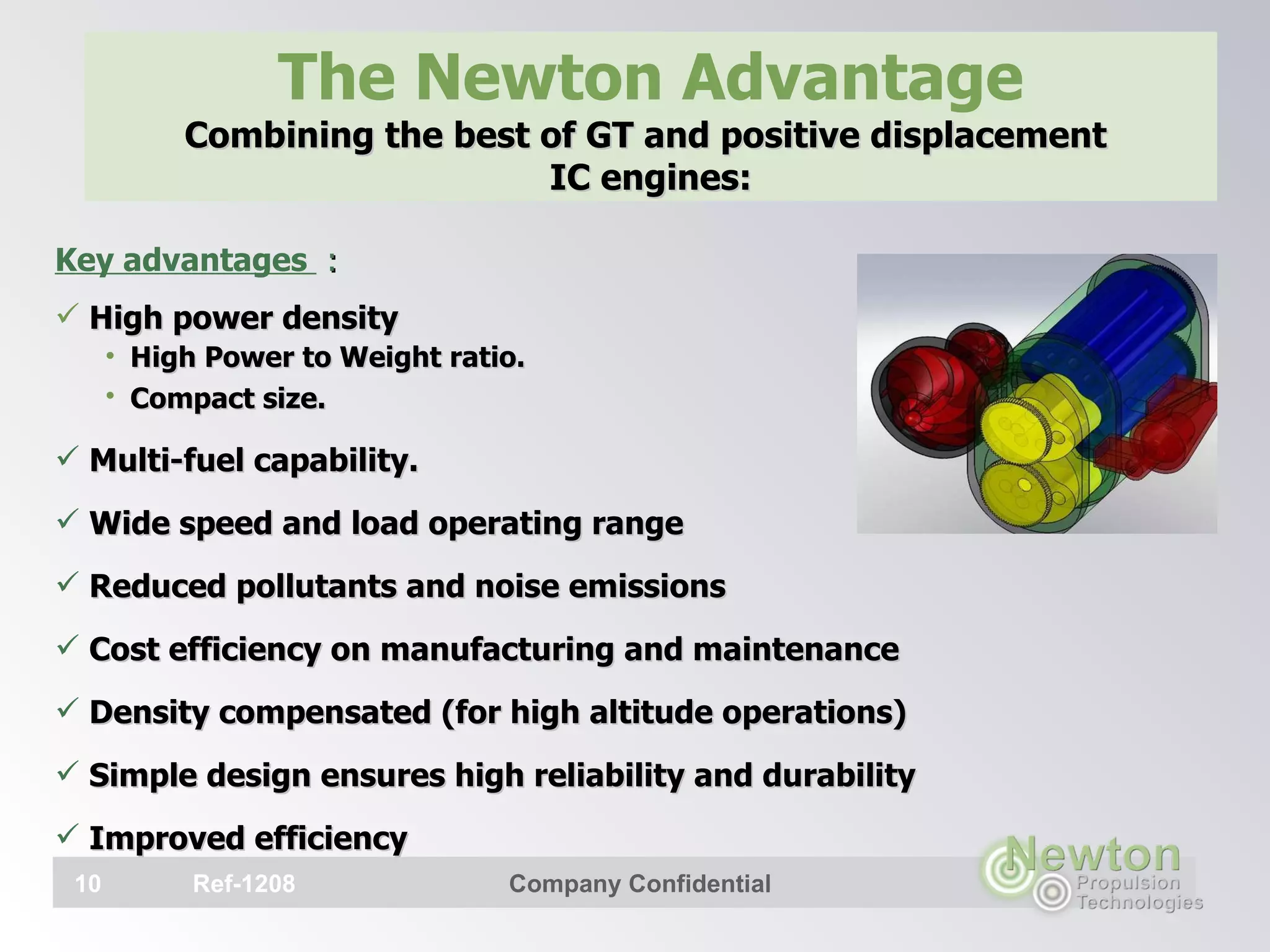 Key advantages  :   High power density High Power to Weight ratio.  Compact size.   Multi-fuel capability. Wide speed and load operating range Reduced pollutants and noise emissions Cost efficiency on manufacturing and maintenance Density compensated (for high altitude operations) Simple design ensures high reliability and durability Improved efficiency The Newton Advantage Combining the best of GT and positive displacement  IC engines:   Ref-1208 Company Confidential 