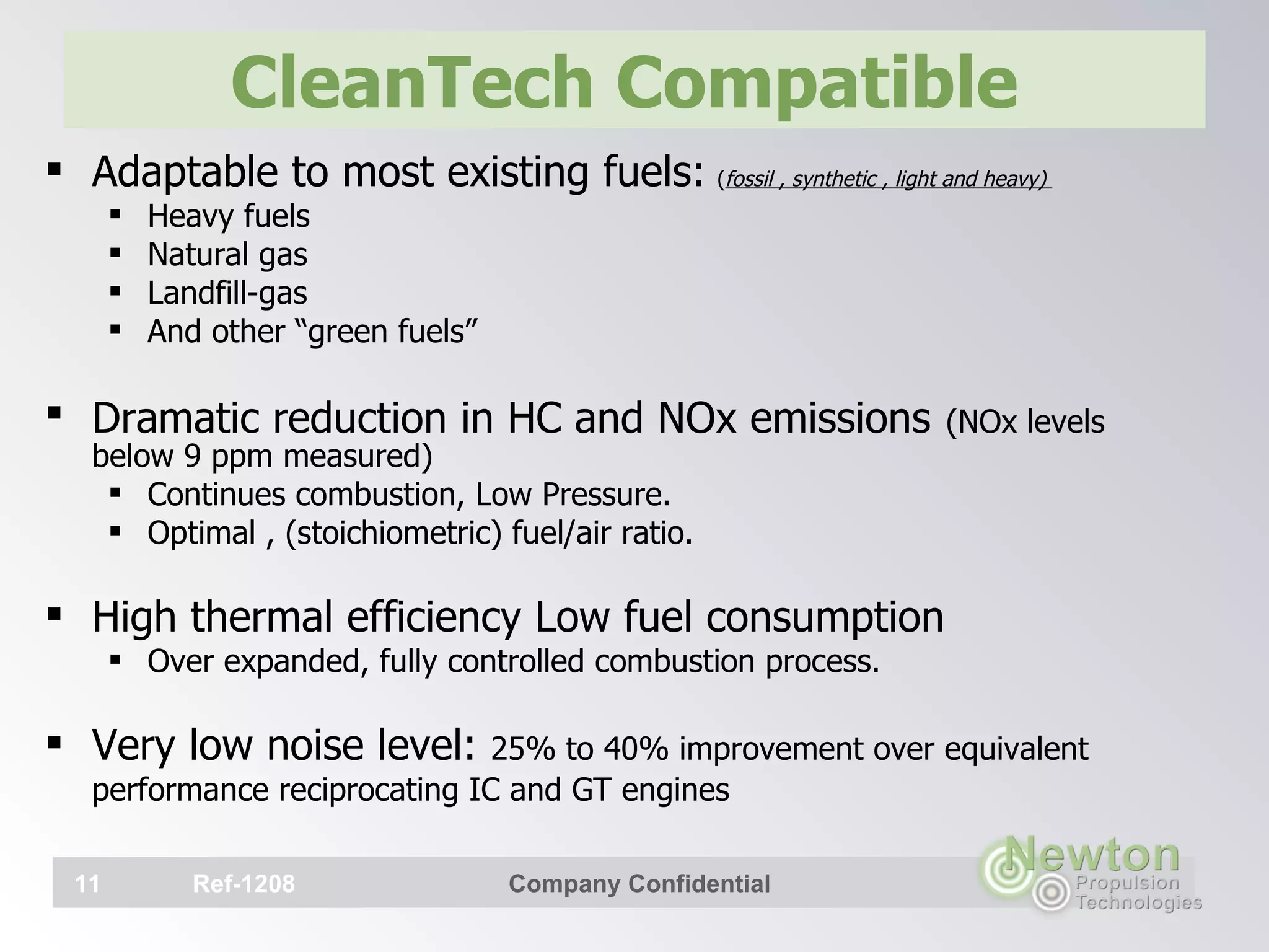 CleanTech Compatible  Adaptable to most existing fuels:   ( fossil , synthetic , light and heavy)  Heavy fuels  Natural gas Landfill-gas  And other “green fuels” Dramatic reduction in HC and NOx emissions   (NOx levels below 9 ppm measured) Continues combustion, Low Pressure. Optimal , (stoichiometric) fuel/air ratio. High thermal efficiency Low fuel consumption Over expanded, fully controlled combustion process. Very low noise level:  25% to 40% improvement over equivalent performance reciprocating IC and GT engines     Ref-1208 Company Confidential 
