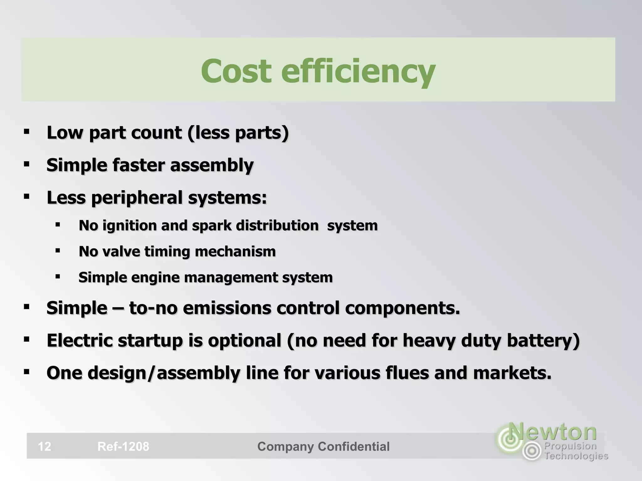 Cost efficiency Low part count (less parts) Simple faster assembly Less peripheral systems: No ignition and spark distribution  system No valve timing mechanism Simple engine management system Simple – to-no emissions control components. Electric startup is optional (no need for heavy duty battery) One design/assembly line for various flues and markets.   Ref-1208 Company Confidential 