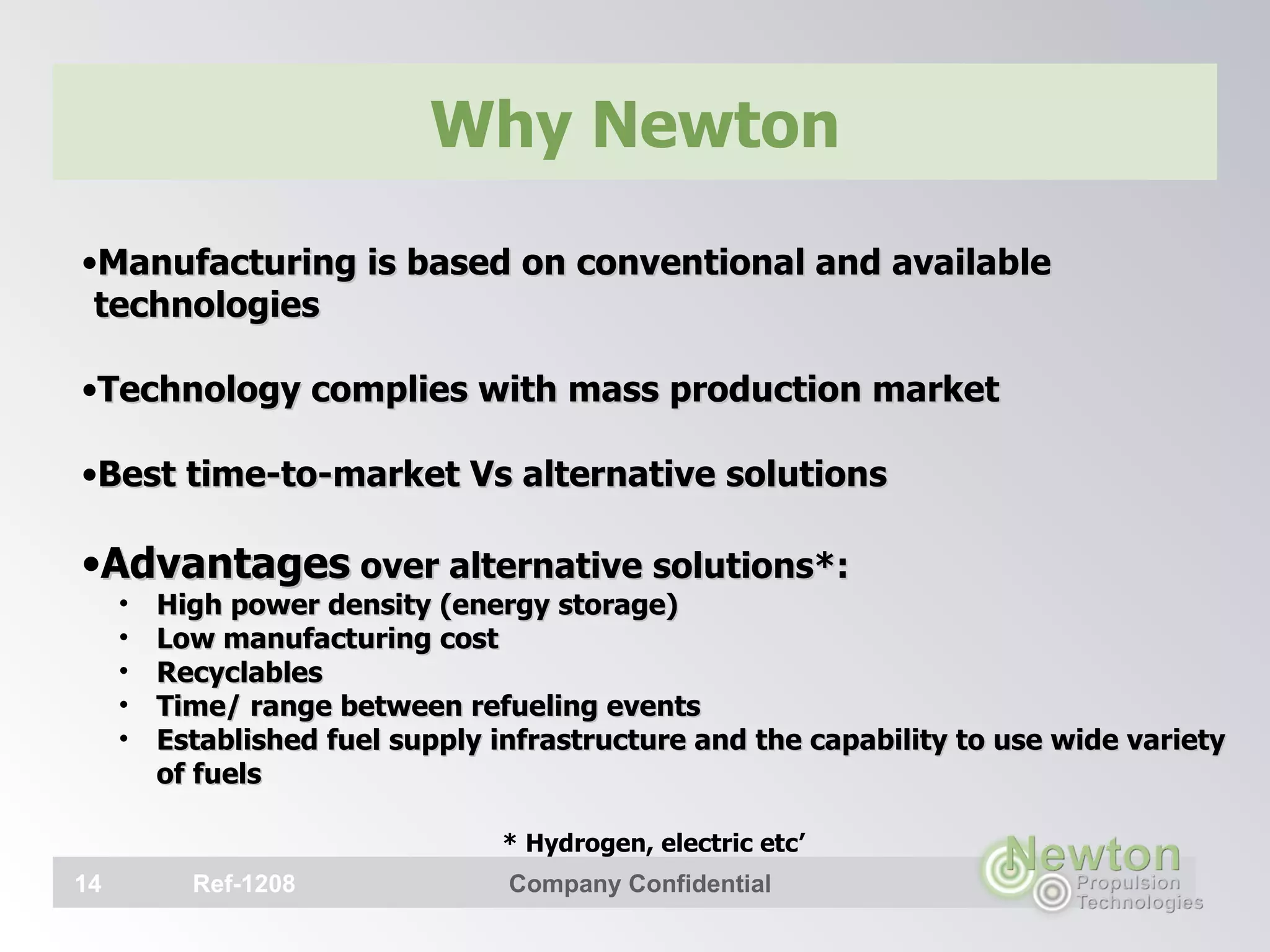 Why Newton Manufacturing is based on conventional and available technologies Technology complies with mass production market Best time-to-market Vs alternative solutions Advantages  over alternative solutions*: High power density (energy storage) Low manufacturing cost Recyclables Time/ range between refueling events Established fuel supply infrastructure and the capability to use wide variety of fuels   * Hydrogen, electric etc’   Ref-1208 Company Confidential 