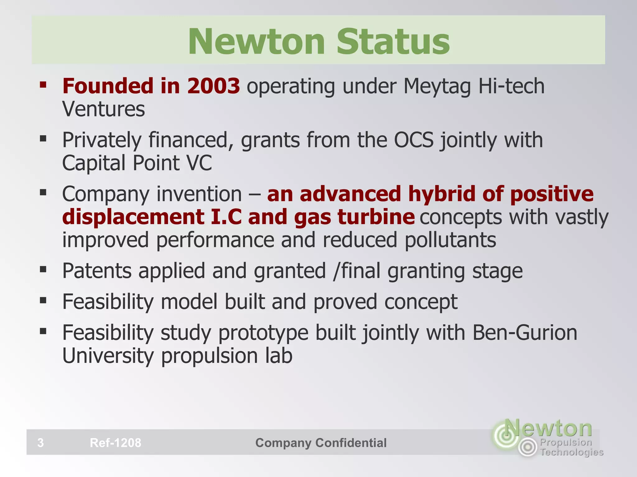 Newton Status Founded in 2003  operating under Meytag Hi-tech Ventures Privately financed, grants from the OCS jointly with Capital Point VC Company invention –  an advanced hybrid of positive displacement I.C and gas turbine   concepts with vastly improved performance and reduced pollutants  Patents applied and granted /final granting stage  Feasibility model built and proved concept Feasibility study prototype built jointly with Ben-Gurion University propulsion lab   Ref-1208 Company Confidential 