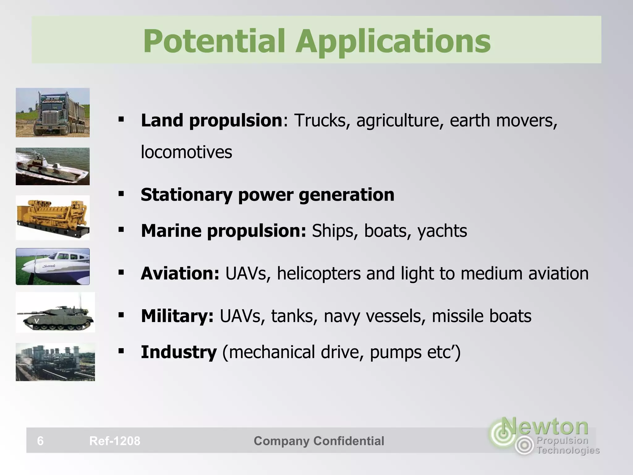 Potential Applications Land propulsion : Trucks, agriculture, earth movers, locomotives Stationary power generation Marine propulsion:  Ships, boats, yachts Aviation:  UAVs, helicopters and light to medium aviation Military:  UAVs, tanks, navy vessels, missile boats Industry  (mechanical drive, pumps etc’)   Ref-1208 Company Confidential 