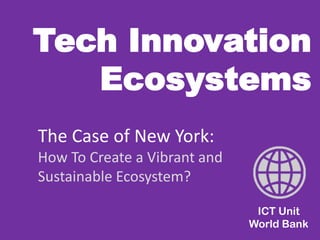 Tech Innovation Ecosystems 
ICT Unit World Bank 
The Case of New York: 
How To Create a Vibrant and Sustainable Ecosystem?  