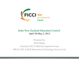 Skills
Development
Forum
India New Zealand Education Council
April 28-May 2, 2013
Presented by:
RCM Reddy
Chairman, FICCI Skill Development Forum
MD & CEO, IL&FS Education & Technology Services Ltd.
 