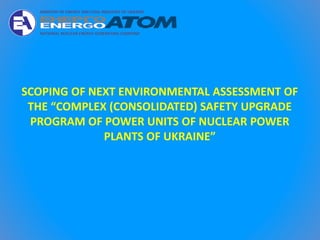 SCOPING OF NEXT ENVIRONMENTAL ASSESSMENT OF
THE “COMPLEX (CONSOLIDATED) SAFETY UPGRADE
PROGRAM OF POWER UNITS OF NUCLEAR POWER
PLANTS OF UKRAINE”
 
