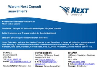 Warum Next Consult
auswählen?
Korrektheit und Professionalismus in
Allem und zu Jedem
Innovative Lösungen für jede Geschäftstätigkeit und jedes Problem
Echte Ergebnisse und Transparenz bei der Geschäftstätigkeit
Etablierte Erfahrung in unterschiedlichen Industrien
Unser Team setzt sich aus dem besten Experten in den Bereichen, in denen wir tätig sind, zusammen und
hat Erfahrung in führenden internationalen Unternehmen erworben - Deloitte, SAP, IBM, ORACLE,
Microsoft, HVB Bank, Unicredit, Credit Suisse, UBS AG, Dexia Privatbank, Zurich Financial Service u.a.
SCHWEIZ
Baarerstrasse 75
6300 Zug
Тel +41 61 564 02 36
E-mail: kontakt@next-consult.ch
Geschäftsführer: Hanspeter Jost
UNITED KINGDOM
3rd Floor, 207 Regent Street,
London, W1B 3HH
Тel +44 (20) 3287 4703
E-mail: marc.smith@next-
consult.com
Manager: Raman Devanathan
BULGARIA
Hill Tower, 76A James Bourchier
Blvd.
1407 Sofia
Тel +359 2 865 8436
E-mail: sales@next-consult.com
Manager: Orlin Dochev
 