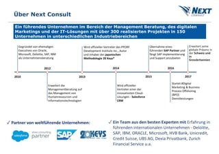 Ein führendes Unternehmen im Bereich der Management Beratung, des digitalen
Marketings und der IT-Lösungen mit über 300 realisierten Projekten in 150
Unternehmen in unterschiedlichen Industriebereichen
Über Next Consult
2010
Gegründet von ehemaligen
Executives von Oracle,
Microsoft, Deloitte, SAP, IBM
als Unternehmensberatung
2012
2013
Wird offizieller
Vertreter einer der
innovativsten Cloud-
Lösungen - Salesforce
CRM
2014
2015
Übernahme eines
führenden SAP Partner und
fängt SAP Implementierung
und Support anzubieten
2017
Erweitert seine
globale Präsenz in
der Schweiz und
in
Grossbritannien
2016
Wird offizieller Vertreter des PPORF
Development Institute Inc., Autor
und Inhaber der japanischen
Methodologie 20 Keys®
Erweitert die
Managementberatung auf
das Management von
Humanressourcen und
Informationstechnologien
Startet #Digital
Marketing & Business
Process Offshoring
(BPO)
Dienstleistungen
✓ Partner von weltführende Unternehmen: ✓ Ein Team aus den besten Experten mit Erfahrung in
führenden internationalen Unternehmen - Deloitte,
SAP, IBM, ORACLE, Microsoft, HVB Bank, Unicredit,
Credit Suisse, UBS AG, Dexia Privatbank, Zurich
Financial Service u.a.
 