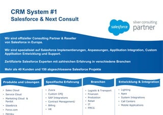 CRM System #1
Salesforce & Next Consult
Wir sind offizieller Consulting Partner & Reseller
von Salesforce in Еuropa.
Wir sind spezialisiet auf Salesforce Implementiеrungen, Anpassungen, Applikation Integration, Custom
Applikation Entwicklung und Support.
Zertifizierte Salesforce Experten mit zahlreichen Erfahrung in verschiedene Branchen
Mehr als 40 Kunden und 150 abgeschlossene Salesforce Projekte
Produkte und Lösungen
• Sales Cloud
• Service Cloud
• Marketing Cloud &
Pardot
• Steelbrick
• Force.com
• Heroku
Entwicklung & Integration
• Lighting
• Apex
• System Integrations
• Call Centers
• Mobile Applications
• Logistik & Transport
• Finanzen
• Produktion
• Retail
• IT
• FMCG
Spezifische Erfahrung
• Zuora
• Custom CPQ
• SAP Integrations
• Contract Management/
• Billing
• HR
Branchen
 