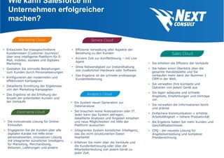 Wie kann Salesforce Ihr
Unternehmen erfolgreicher
machen?
• Sie erhöhen die Effizienz der Verkäufe
• Sie haben einen Überblick über die
gesamte Handelsklette und Sie
verkaufen mehr dank der Nummer 1
CRM in der Welt.
• Sie verwalten Ihre Kontakte und
Optionen von jedem Gerät aus
• Sie legen adäquate und schnelle
Angebote, Empfehlungen und Verträge
vor.
• Sie verwalten die Informationen leicht
und präzise
• Einfachere Kommunikation + erhöhte
Arbeitsfähigkeit = höhere Produktivität
• Als Ergebnis haben Sie mehr Kunden und
Geschäftsabschlüsse
• CPQ - der neueste Lösung für
Angebotserstellung und komplexe
Preisberechnung
• Effiziente Verwaltung aller Aspekte der
Beziehung zu den Kunden
• Kürzere Zeit zur Konfliktlösung – mit Live
Agent
• Ohne Notwendigkeit zur Instandhaltung
von zusätzlicher Hardware oder Software
• Das Ergebnis ist die schnelle erstklassige
Kundenbedienung
• Entwickeln Sie massgeschnittene
Kundenreisen (Customer Journeys)
über eine intelligente Plattform für E-
Mail, mobiles, soziales und digitales
Marketing
• Gestalten Sie sinnvolle Beziehungen
zum Kunden durch Personalisierungen
• Konfigurieren der modernsten und
effektivsten Kampagnen
• Detaillierte Ermittlung der Ergebnisse
von den Marketing-Kampagnen
• Das Ergebnis ist die Erhöhung der
Anzahl der potentiellen Kunden und
der Verkäufe • Ein System neuer Generation zur
Datenanalyse
• Sie brauchen keine Analysatoren oder IT.
Jeder kann das System abfragen,
detaillierte Analysen und Angaben einsehen
und neue Möglichkeiten mit Hilfe der
Plattform aussuchen
• Integriertes System künstlicher Intelligenz,
das die nicht strukturierten Daten
bearbeitet
• Erfahren Sie mehr über die Verkäufe und
die Kundenbetreuung oder über die
Mitarbeiterleistung von jedem Gerät zu
jeder Zeit.
• Die innovativste Lösung für Online-
Einkaufen
• Engagieren Sie die Kunden über alle
digitalen Kanäle mit Hilfe einer
personalisierten, innovativen Lösung
mit integrierter künstlicher Intelligenz
für Marketing, Merchandising,
Aktionen, Lieferungen und andere
 