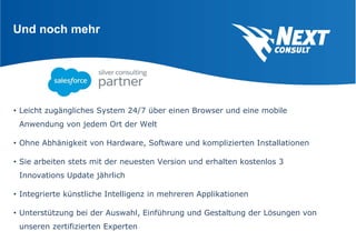 Und noch mehr
• Leicht zugängliches System 24/7 über einen Browser und eine mobile
Anwendung von jedem Ort der Welt
• Ohne Abhänigkeit von Hardware, Software und komplizierten Installationen
• Sie arbeiten stets mit der neuesten Version und erhalten kostenlos 3
Innovations Update jährlich
• Integrierte künstliche Intelligenz in mehreren Applikationen
• Unterstützung bei der Auswahl, Einführung und Gestaltung der Lösungen von
unseren zertifizierten Experten
 