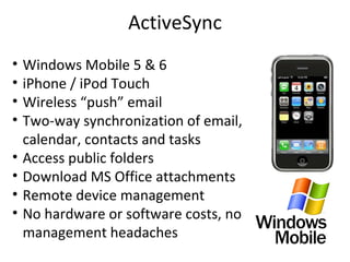 ActiveSync Windows Mobile 5 & 6  iPhone / iPod Touch Wireless “push” email Two-way synchronization of email, calendar, contacts and tasks Access public folders Download MS Office attachments Remote device management No hardware or software costs, no management headaches 