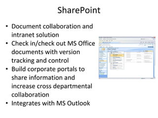 SharePoint Document collaboration and intranet solution Check in/check out MS Office documents with version tracking and control Build corporate portals to share information and increase cross departmental collaboration Integrates with MS Outlook 