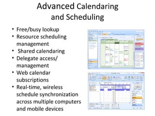 Advanced  Calendaring and Scheduling Free/busy lookup Resource scheduling  management Shared calendaring Delegate access/ management Web calendar subscriptions Real-time, wireless schedule synchronization across multiple computers and mobile devices 