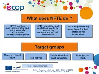 E-COP – Project no. 167127-LLP-1-2009-1-IT-KA1-KA1ECETB
Kick-off meeting, Milan, February 25 and 26, 2010 2
What does NFTE do ?
NFTE teaches
entrepreneurship and
entrepreneurial
attitudes to
underprivileged youth
NFTE teaches
entrepreneurship and
entrepreneurial
attitudes to
underprivileged youth
NFTE stimulates and
revitalizes youth to
become the
entrepreneur of their
own future
NFTE stimulates and
revitalizes youth to
become the
entrepreneur of their
own future
NFTE helps defining
objectives for their
professional
orientation
NFTE helps defining
objectives for their
professional
orientation
Target groups
Underprivileged
youth
Underprivileged
youth Non-nativesNon-natives
Youth with a low
level education
Youth with a low
level education
Unemployed
youth
Unemployed
youth
From vocational schools
 