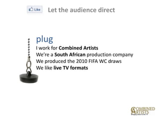 Let the audience direct



plug
I work for Combined Artists
We’re a South African production company
We produced the 2010 FIFA WC draws
We like live TV formats
 
