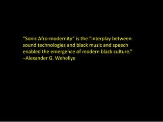“Sonic Afro-modernity” is the “interplay between 
sound technologies and black music and speech 
enabled the emergence of modern black culture.” 
–Alexander G. Weheliye 
 