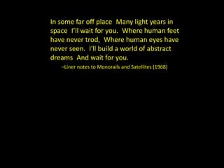 In some far off place Many light years in 
space I’ll wait for you. Where human feet 
have never trod, Where human eyes have 
never seen. I'll build a world of abstract 
dreams And wait for you. 
–Liner notes to Monorails and Satellites (1968) 
 
