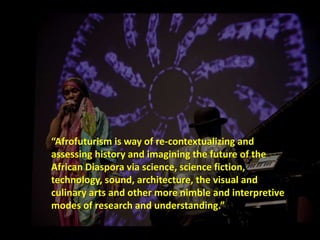 “Afrofuturism is way of re-contextualizing and 
assessing history and imagining the future of the 
African Diaspora via science, science fiction, 
technology, sound, architecture, the visual and 
culinary arts and other more nimble and interpretive 
modes of research and understanding.” 
 