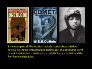 Early examples of Afrofuturism include stories about a hidden 
society in Ethopia with advanced technology, an apocalyptic event 
in which civilization is destroyed, a real-life black scientist, and the 
first female black pilot. 
 