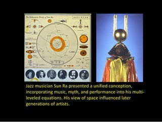 Jazz musician Sun Ra presented a unified conception, 
incorporating music, myth, and performance into his multi-leveled 
equations. His view of space influenced later 
generations of artists. 
 