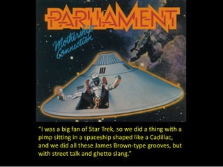 “I was a big fan of Star Trek, so we did a thing with a 
pimp sitting in a spaceship shaped like a Cadillac, 
and we did all these James Brown-type grooves, but 
with street talk and ghetto slang.” 
 