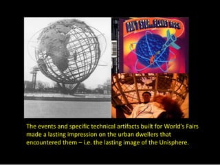 The events and specific technical artifacts built for World’s Fairs 
made a lasting impression on the urban dwellers that 
encountered them – i.e. the lasting image of the Unisphere. 
 