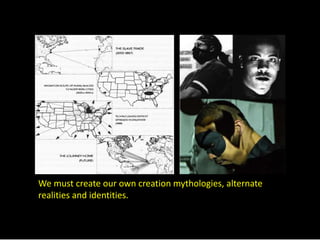We must create our own creation mythologies, alternate 
realities and identities. 
 