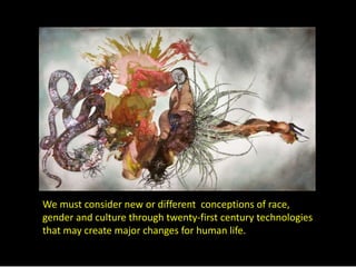 We must consider new or different conceptions of race, 
gender and culture through twenty-first century technologies 
that may create major changes for human life. 
 