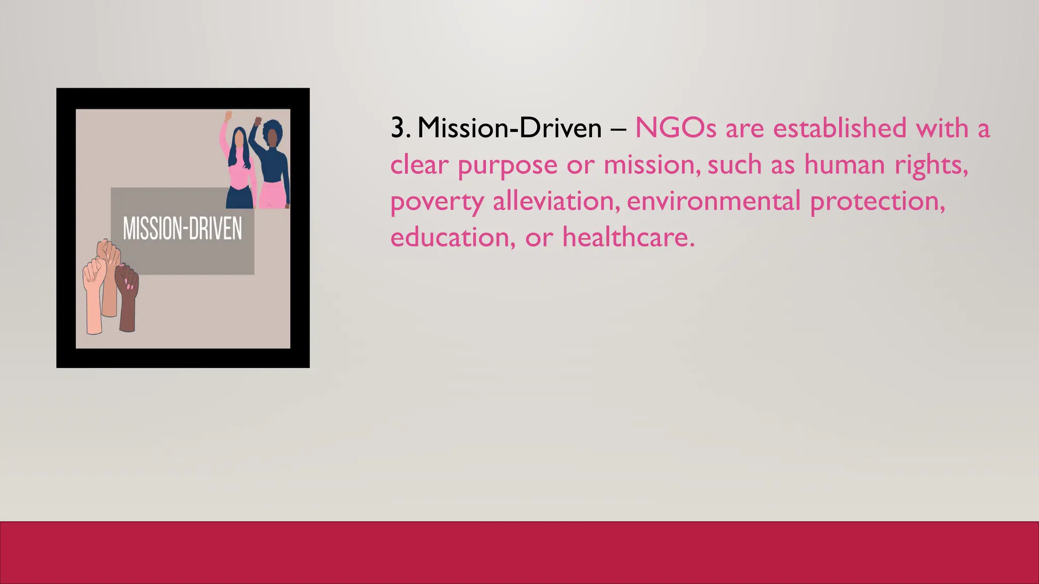 3. Mission-Driven – NGOs are established with a
clear purpose or mission, such as human rights,
poverty alleviation, environmental protection,
education, or healthcare.
 