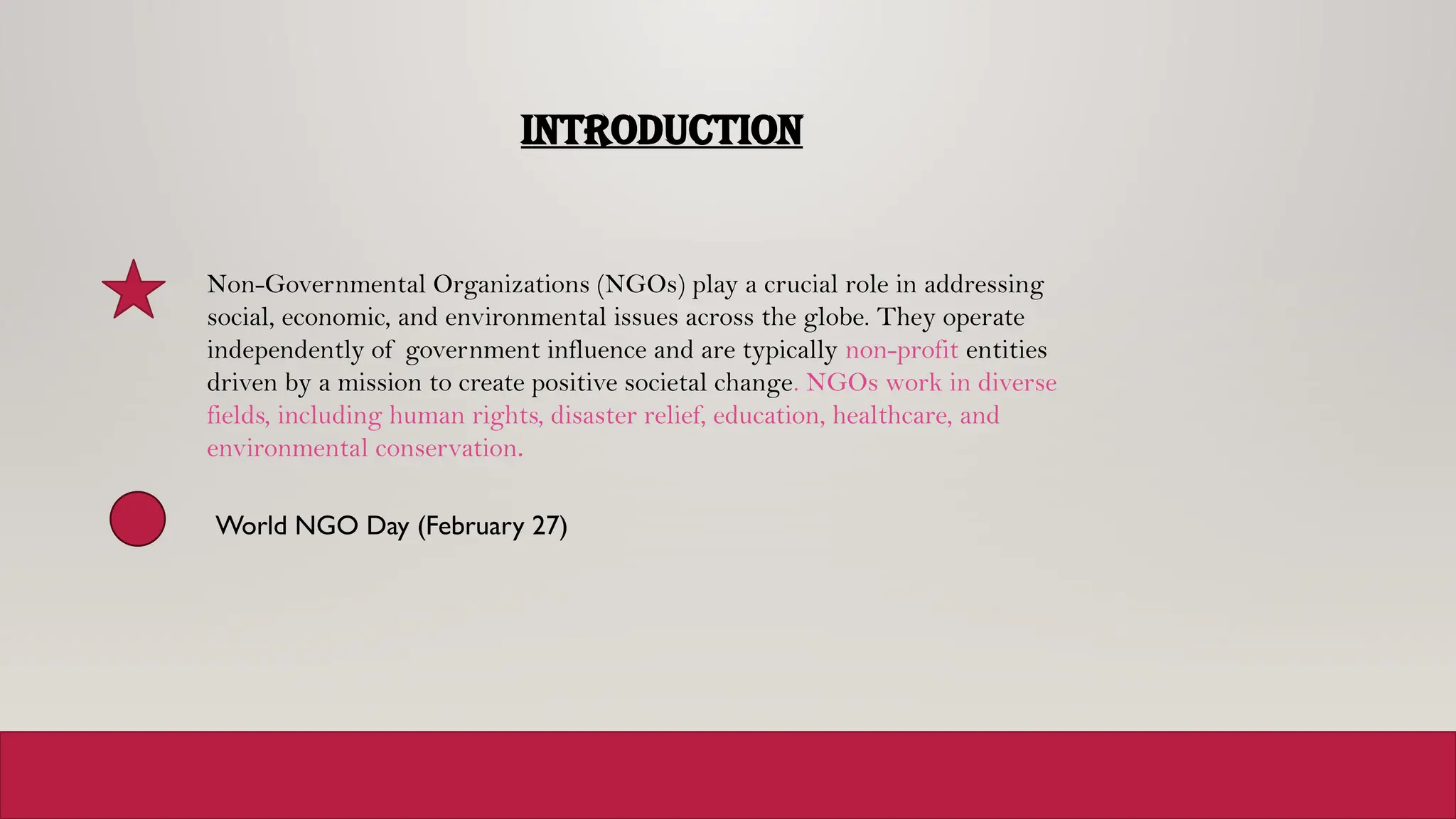 INTRODUCTION
Non-Governmental Organizations (NGOs) play a crucial role in addressing
social, economic, and environmental issues across the globe. They operate
independently of government influence and are typically non-profit entities
driven by a mission to create positive societal change. NGOs work in diverse
fields, including human rights, disaster relief, education, healthcare, and
environmental conservation.
World NGO Day (February 27)
 