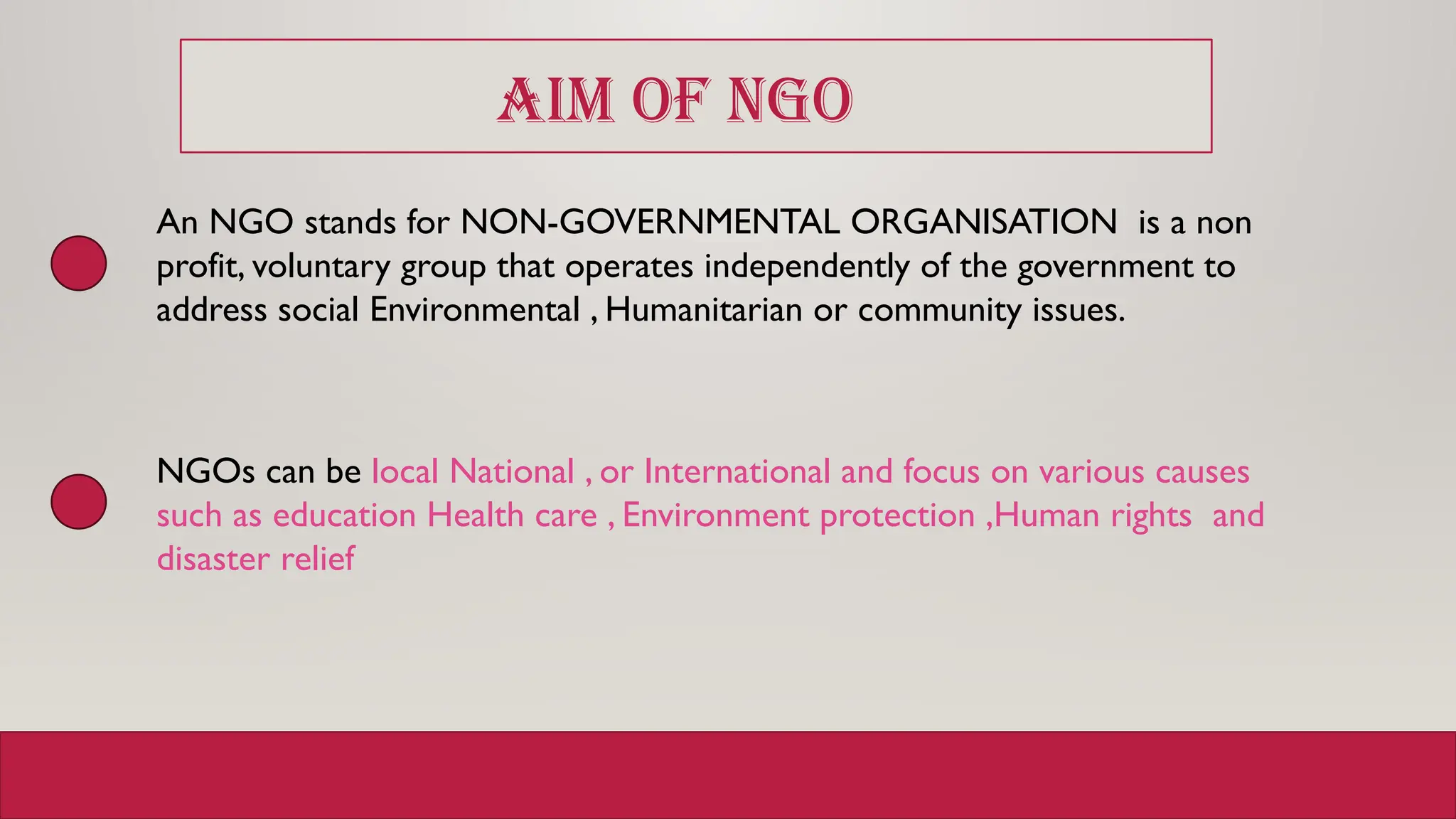 AIM OF NGO
An NGO stands for NON-GOVERNMENTAL ORGANISATION is a non
profit, voluntary group that operates independently of the government to
address social Environmental , Humanitarian or community issues.
NGOs can be local National , or International and focus on various causes
such as education Health care , Environment protection ,Human rights and
disaster relief
 