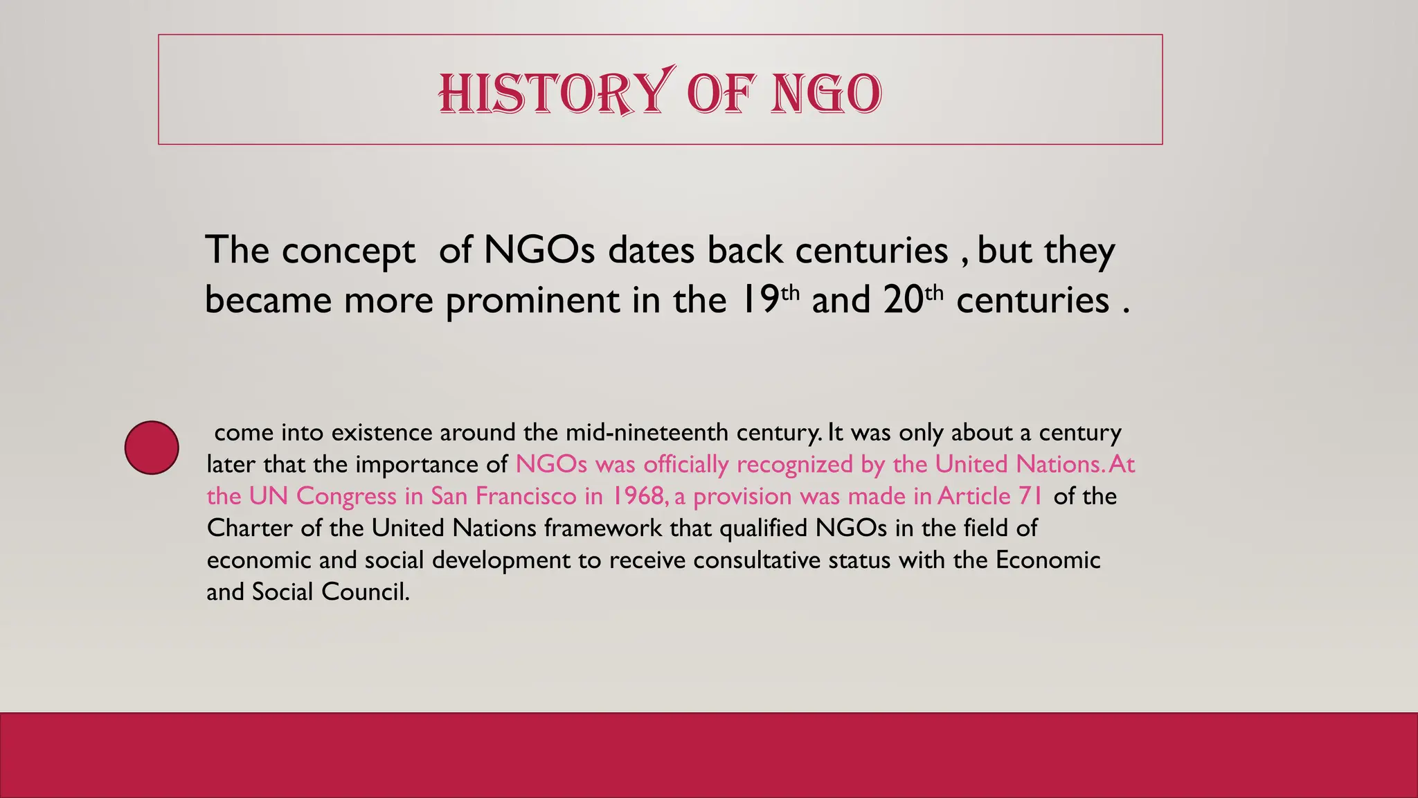 HISTORY OF NGO
The concept of NGOs dates back centuries , but they
became more prominent in the 19th
and 20th
centuries .
come into existence around the mid-nineteenth century. It was only about a century
later that the importance of NGOs was officially recognized by the United Nations.At
the UN Congress in San Francisco in 1968, a provision was made in Article 71 of the
Charter of the United Nations framework that qualified NGOs in the field of
economic and social development to receive consultative status with the Economic
and Social Council.
 