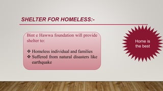 SHELTER FOR HOMELESS:-
Home is
the best
Bint e Hawwa foundation will provide
shelter to:
 Homeless individual and families
 Suffered from natural disasters like
earthquake
 