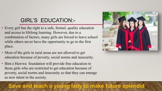 GIRL’S EDUCATION:-
• Every girl has the right to a safe, formal, quality education
and access to lifelong learning. However, due to a
combination of factors, many girls are forced to leave school
while others never have the opportunity to go in the first
place.
• Most of the girls in rural areas are not allowed to get
education because of poverty, social norms and insecurity.
• Bint e Hawwa foundation will provide free education to
those girls who are restricted to get education because of
poverty, social norms and insecurity so that they can emerge
as new talent in the society.
Save and teach a young lady to make future splendid
 