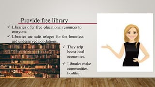 Provide free library
 Libraries offer free educational resources to
everyone.
 Libraries are safe refuges for the homeless
and underserved populations.
 They help
boost local
economies.
 Libraries make
communities
healthier.
 