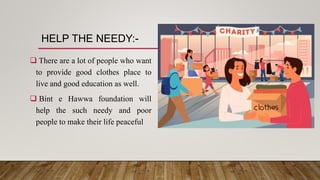 HELP THE NEEDY:-
 There are a lot of people who want
to provide good clothes place to
live and good education as well.
 Bint e Hawwa foundation will
help the such needy and poor
people to make their life peaceful
 